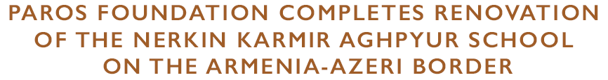 PAROS FOUNDATION COMPLETES RENOVATION OF THE NERKIN KARMIR AGHPYUR SCHOOL ON THE ARMENIA-AZERI BORDER